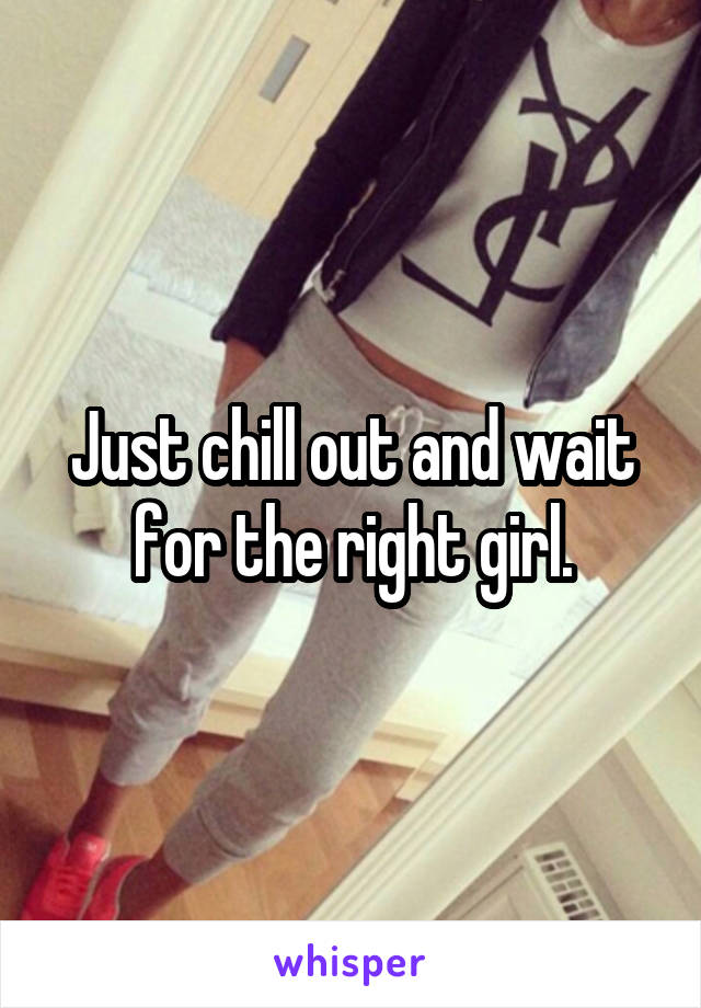 Just chill out and wait for the right girl.