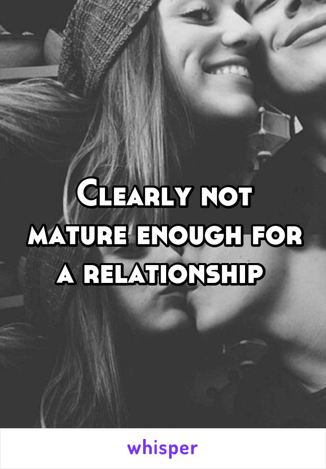 Clearly not mature enough for a relationship 