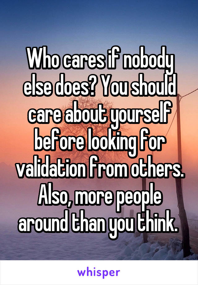 Who cares if nobody else does? You should care about yourself before looking for validation from others. Also, more people around than you think. 