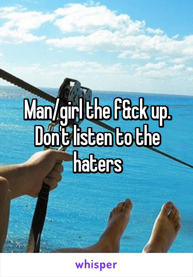 Man/girl the f&ck up. Don't listen to the haters