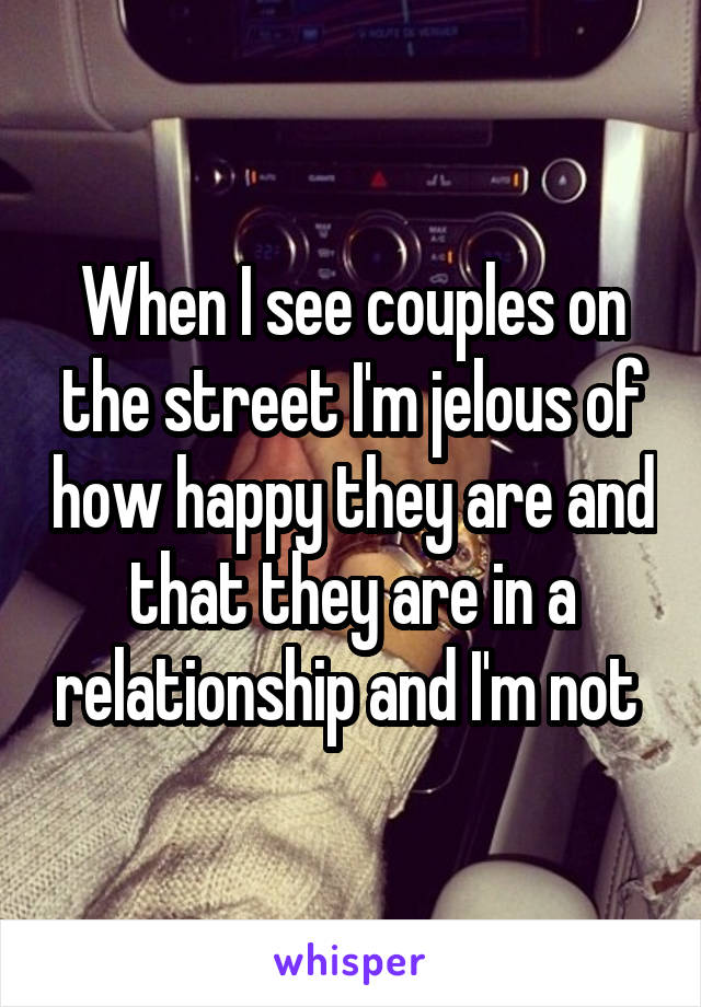 When I see couples on the street I'm jelous of how happy they are and that they are in a relationship and I'm not 