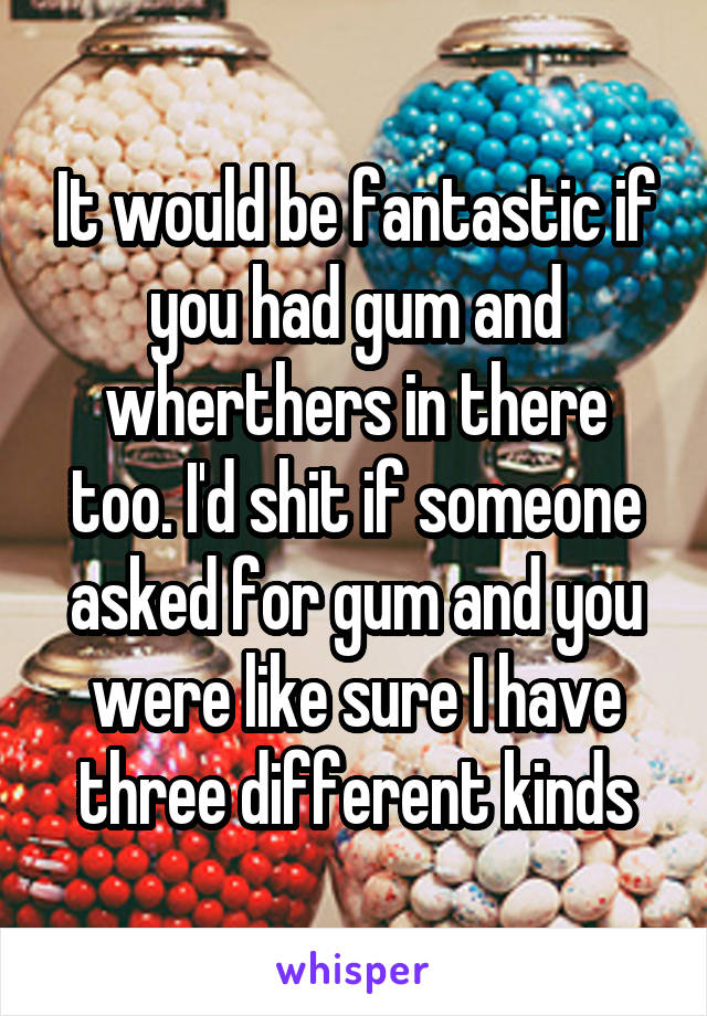 It would be fantastic if you had gum and wherthers in there too. I'd shit if someone asked for gum and you were like sure I have three different kinds