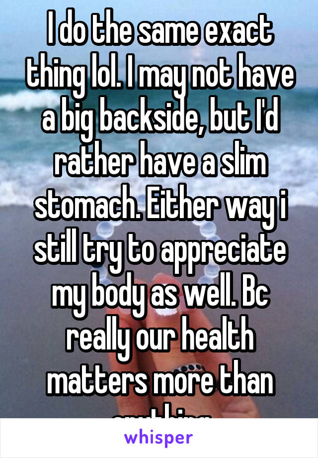 I do the same exact thing lol. I may not have a big backside, but I'd rather have a slim stomach. Either way i still try to appreciate my body as well. Bc really our health matters more than anything