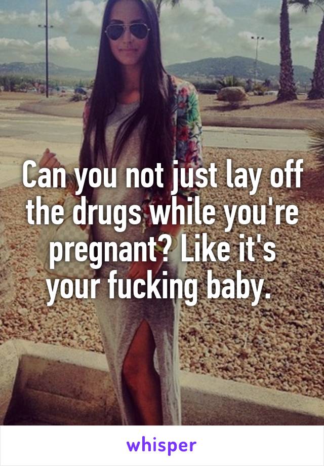 Can you not just lay off the drugs while you're pregnant? Like it's your fucking baby. 