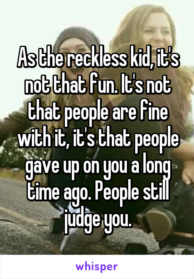 As the reckless kid, it's not that fun. It's not that people are fine with it, it's that people gave up on you a long time ago. People still judge you.