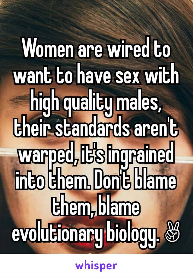 Women are wired to want to have sex with high quality males, their standards aren't warped, it's ingrained into them. Don't blame them, blame evolutionary biology. ✌