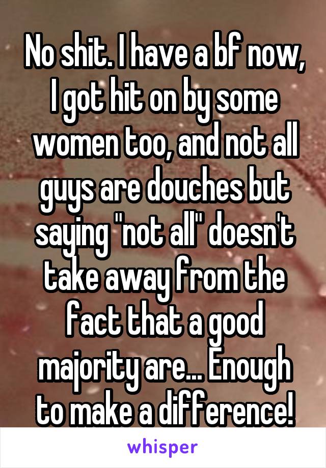 No shit. I have a bf now, I got hit on by some women too, and not all guys are douches but saying "not all" doesn't take away from the fact that a good majority are... Enough to make a difference!