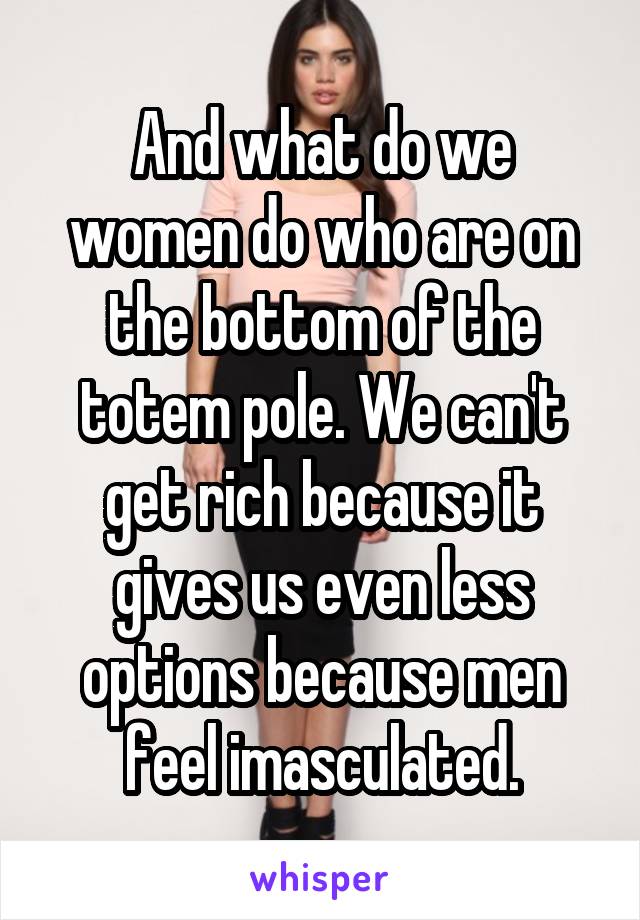 And what do we women do who are on the bottom of the totem pole. We can't get rich because it gives us even less options because men feel imasculated.