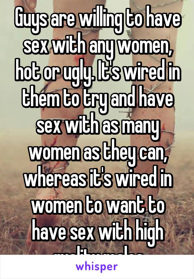 Guys are willing to have sex with any women, hot or ugly. It's wired in them to try and have sex with as many women as they can, whereas it's wired in women to want to have sex with high quality males