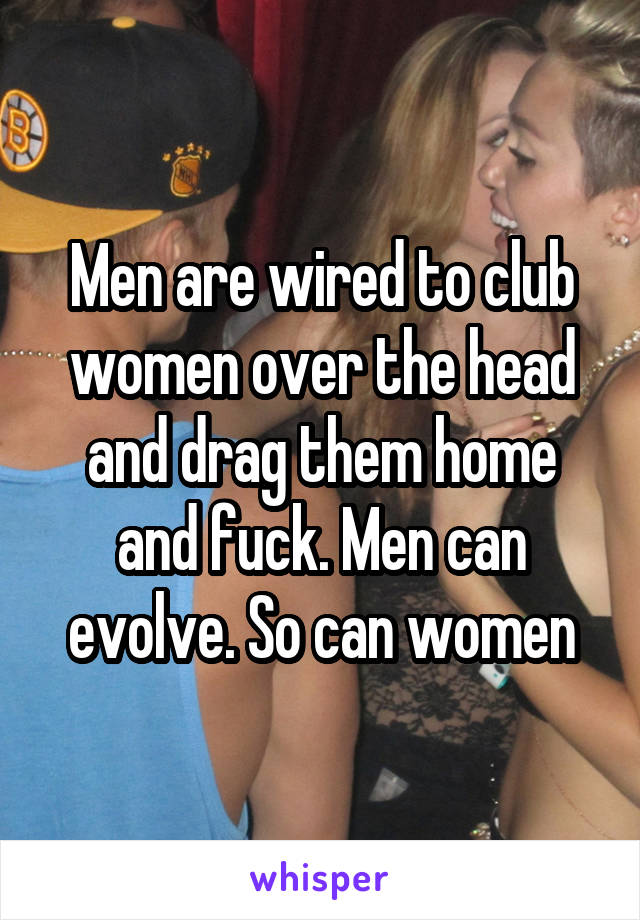 Men are wired to club women over the head and drag them home and fuck. Men can evolve. So can women