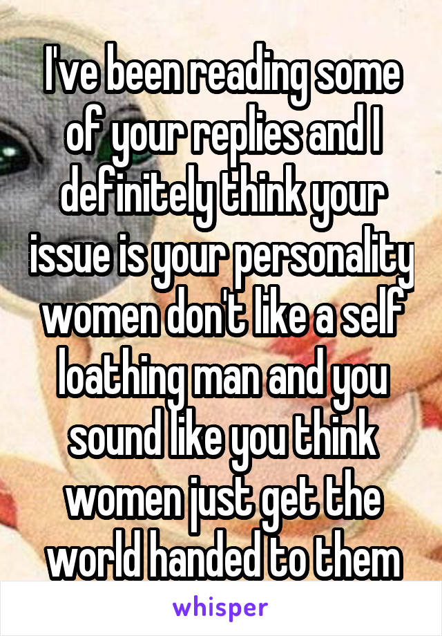 I've been reading some of your replies and I definitely think your issue is your personality women don't like a self loathing man and you sound like you think women just get the world handed to them