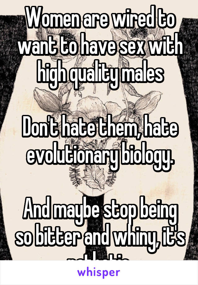 Women are wired to want to have sex with high quality males

Don't hate them, hate evolutionary biology.

And maybe stop being so bitter and whiny, it's pathetic.