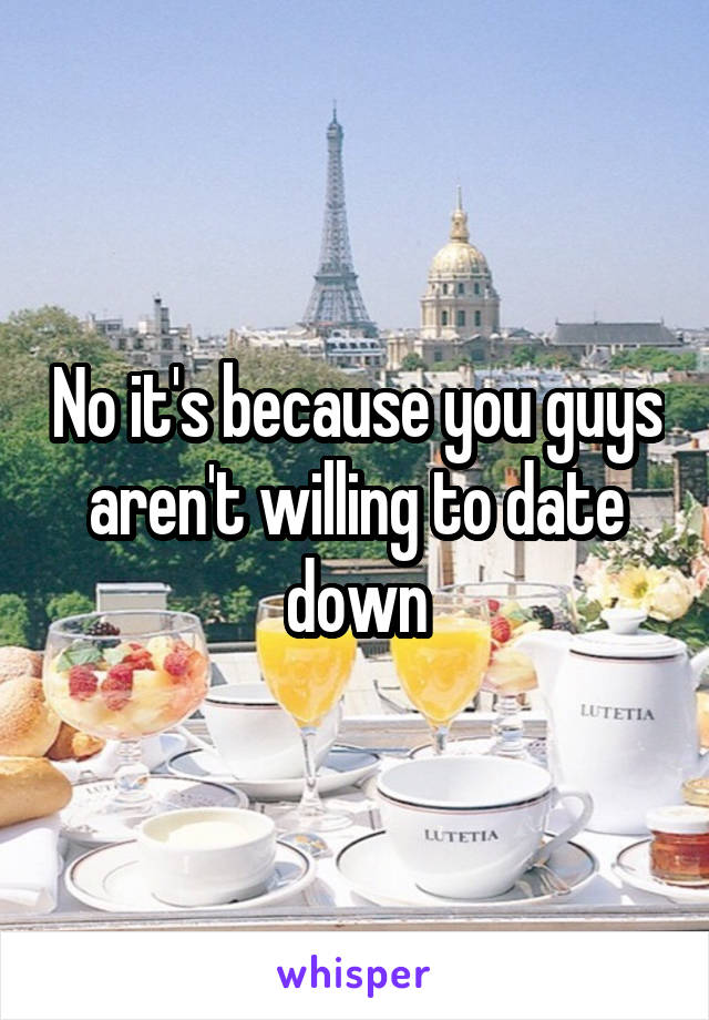 No it's because you guys aren't willing to date down