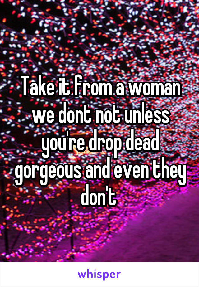 Take it from a woman we dont not unless you're drop dead gorgeous and even they don't 