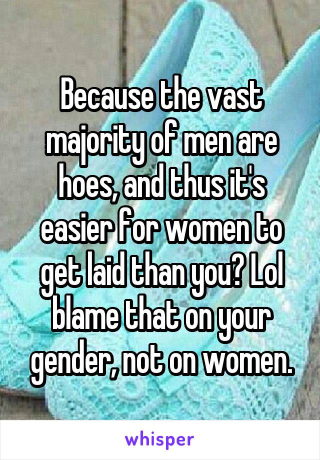 Because the vast majority of men are hoes, and thus it's easier for women to get laid than you? Lol blame that on your gender, not on women.