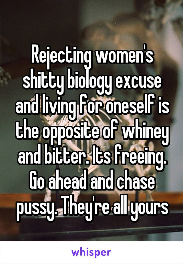 Rejecting women's shitty biology excuse and living for oneself is the opposite of whiney and bitter. Its freeing. Go ahead and chase pussy. They're all yours