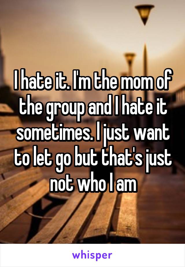 I hate it. I'm the mom of the group and I hate it sometimes. I just want to let go but that's just not who I am