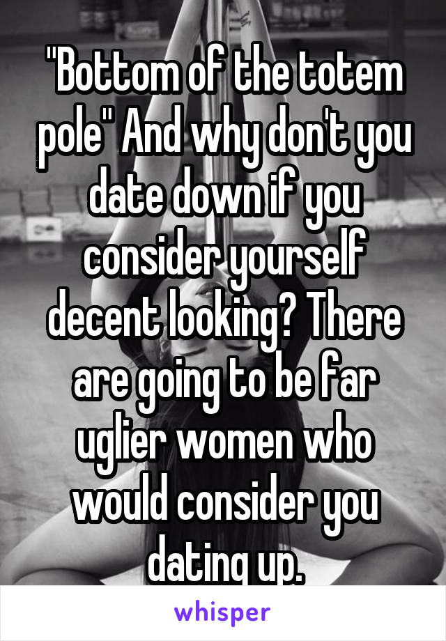 "Bottom of the totem pole" And why don't you date down if you consider yourself decent looking? There are going to be far uglier women who would consider you dating up.