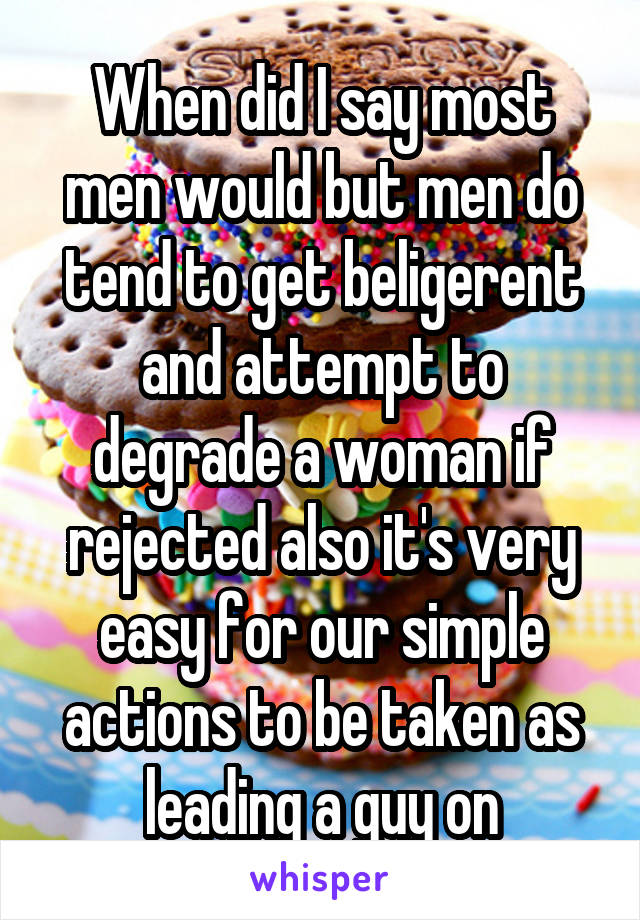 When did I say most men would but men do tend to get beligerent and attempt to degrade a woman if rejected also it's very easy for our simple actions to be taken as leading a guy on