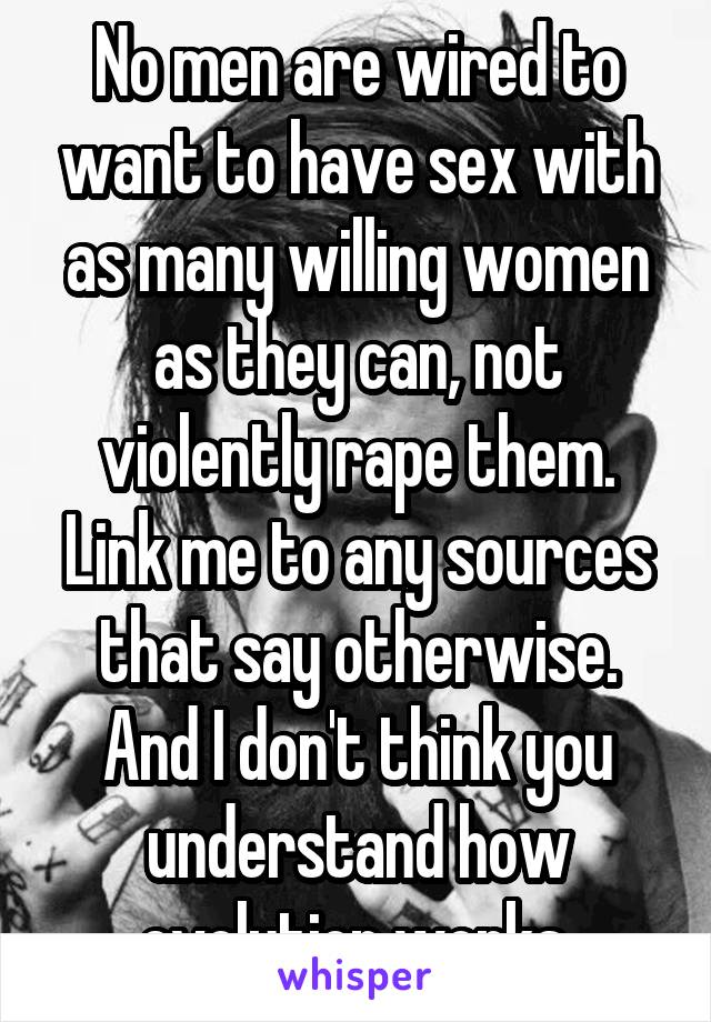 No men are wired to want to have sex with as many willing women as they can, not violently rape them. Link me to any sources that say otherwise. And I don't think you understand how evolution works.