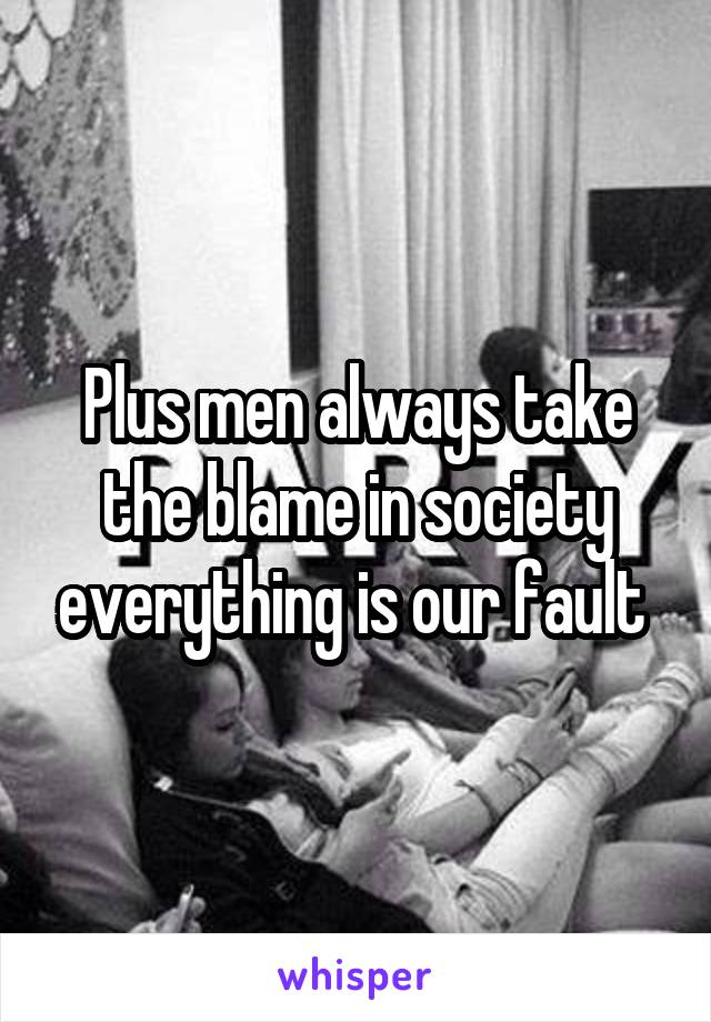 Plus men always take the blame in society everything is our fault 