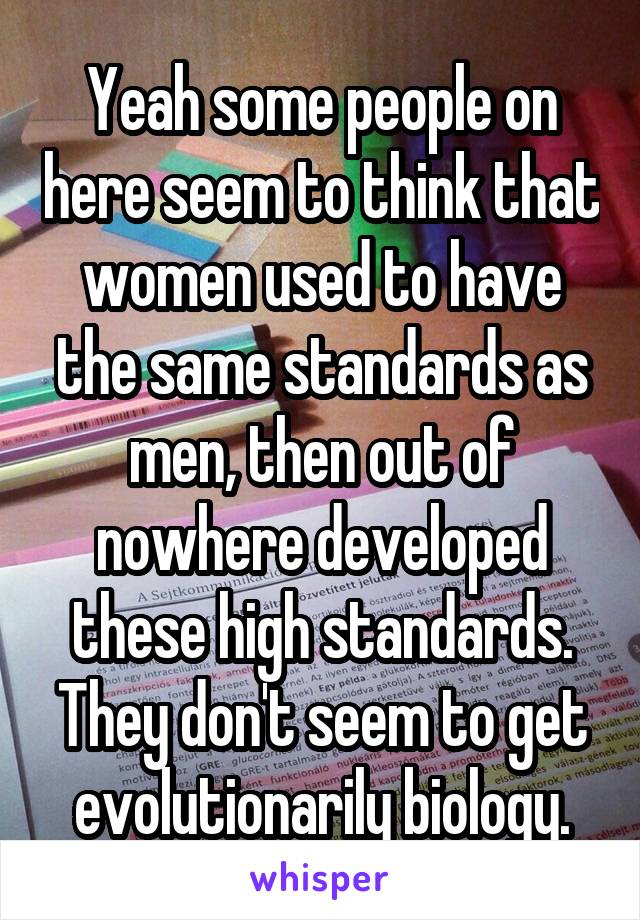 Yeah some people on here seem to think that women used to have the same standards as men, then out of nowhere developed these high standards. They don't seem to get evolutionarily biology.