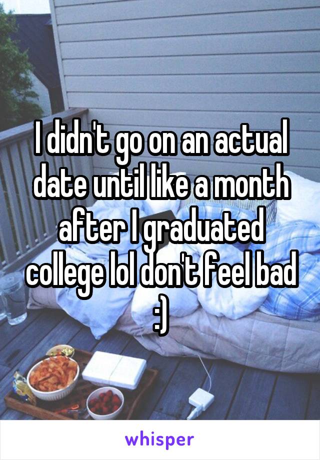 I didn't go on an actual date until like a month after I graduated college lol don't feel bad :)