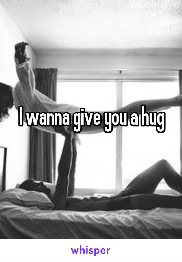 I wanna give you a hug
