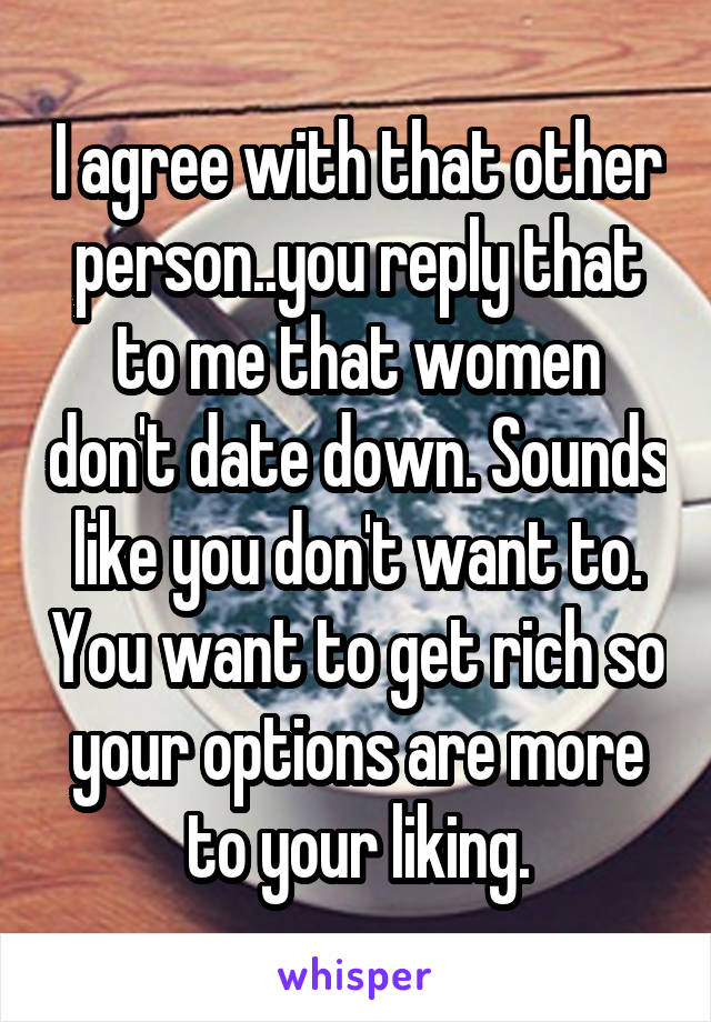 I agree with that other person..you reply that to me that women don't date down. Sounds like you don't want to. You want to get rich so your options are more to your liking.