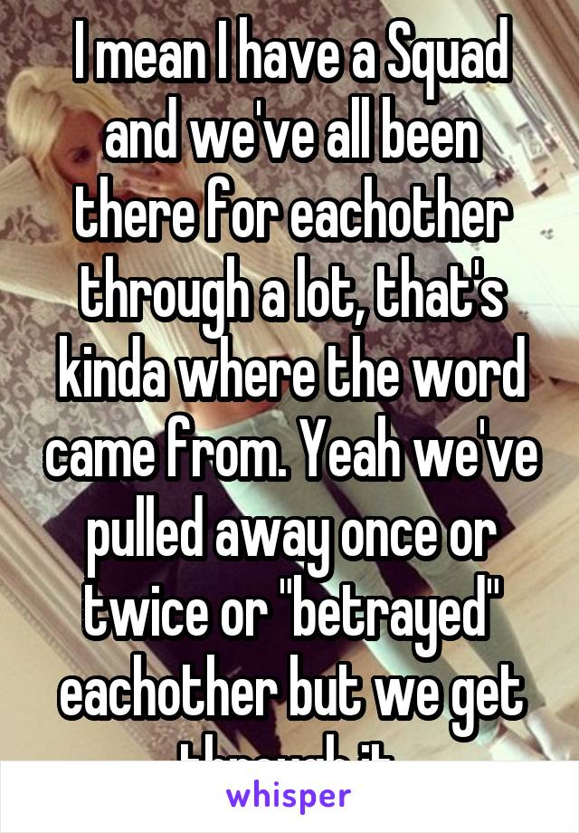 I mean I have a Squad and we've all been there for eachother through a lot, that's kinda where the word came from. Yeah we've pulled away once or twice or "betrayed" eachother but we get through it.