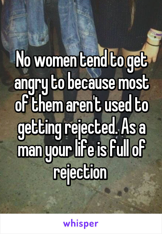 No women tend to get angry to because most of them aren't used to getting rejected. As a man your life is full of rejection 