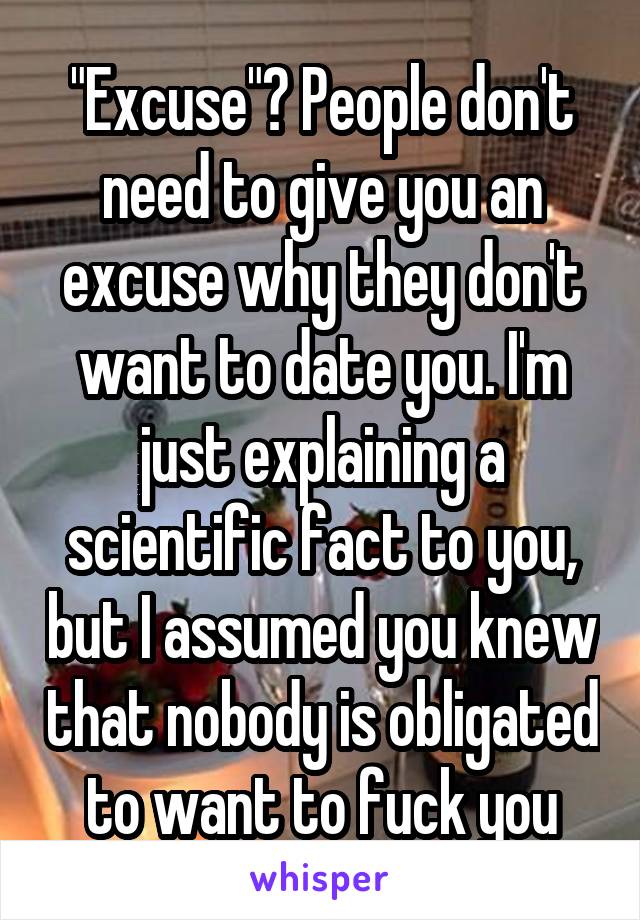 "Excuse"? People don't need to give you an excuse why they don't want to date you. I'm just explaining a scientific fact to you, but I assumed you knew that nobody is obligated to want to fuck you