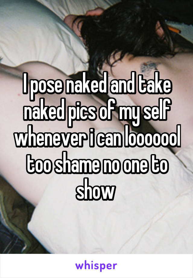 I pose naked and take naked pics of my self whenever i can looooool too shame no one to show 