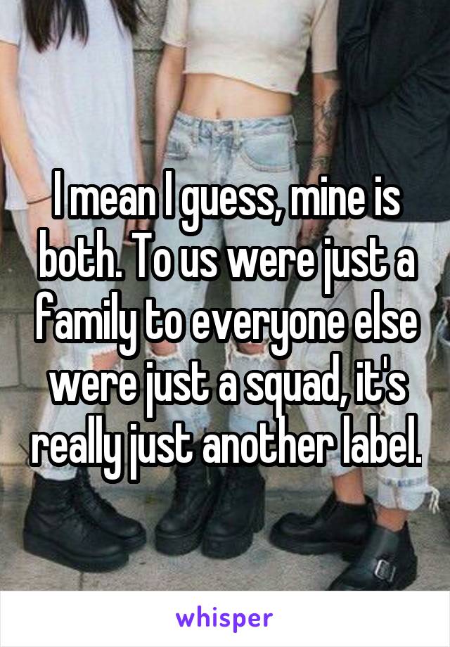 I mean I guess, mine is both. To us were just a family to everyone else were just a squad, it's really just another label.