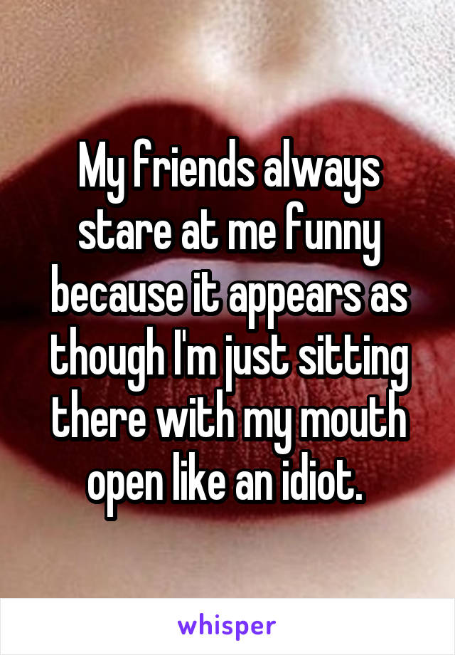 My friends always stare at me funny because it appears as though I'm just sitting there with my mouth open like an idiot. 