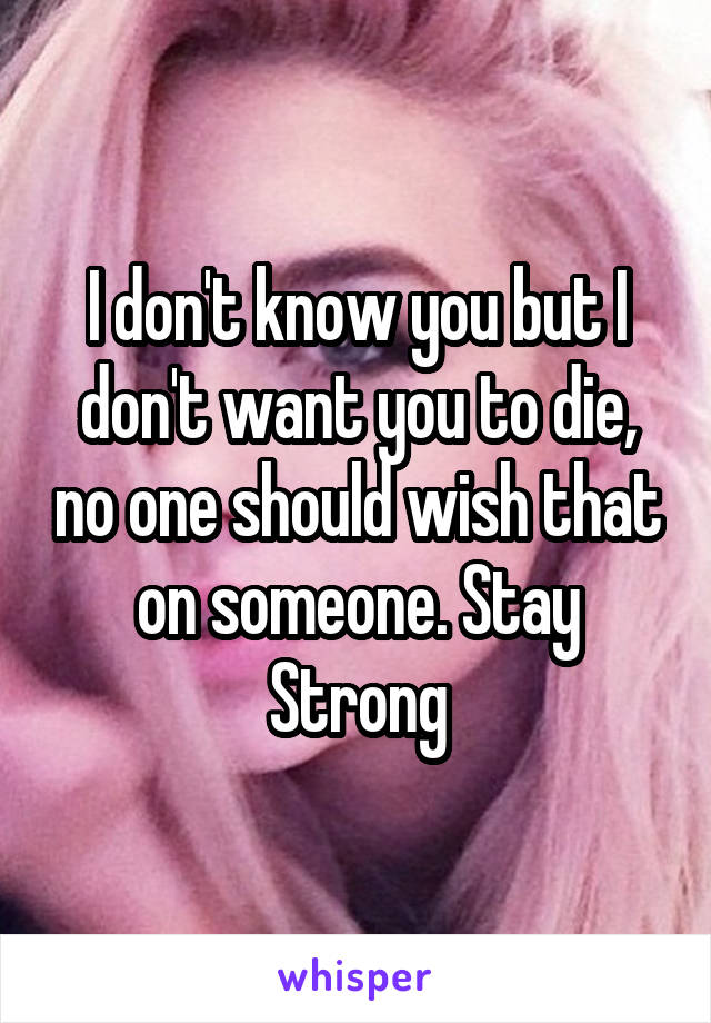 I don't know you but I don't want you to die, no one should wish that on someone. Stay Strong