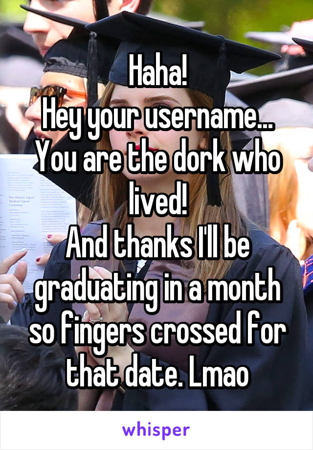 Haha!
Hey your username...
You are the dork who lived!
And thanks I'll be graduating in a month so fingers crossed for that date. Lmao