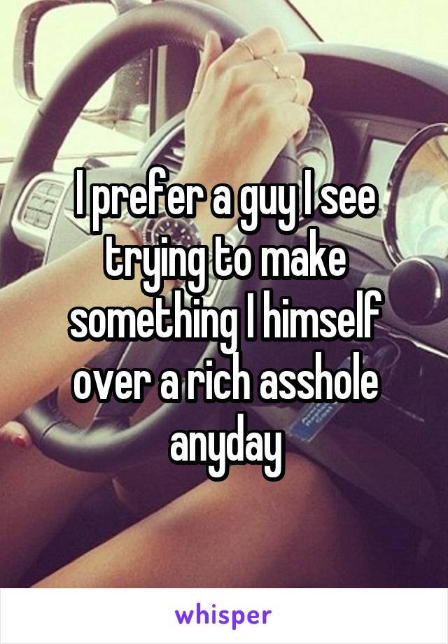 I prefer a guy I see trying to make something I himself over a rich asshole anyday