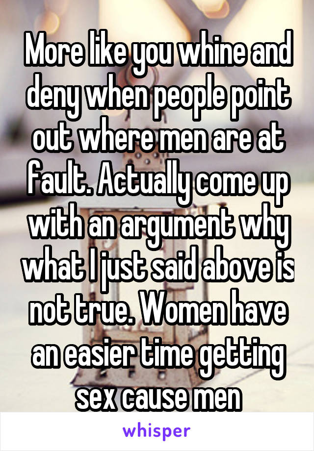 More like you whine and deny when people point out where men are at fault. Actually come up with an argument why what I just said above is not true. Women have an easier time getting sex cause men