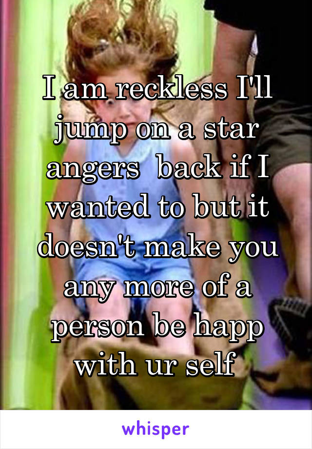 I am reckless I'll jump on a star angers  back if I wanted to but it doesn't make you any more of a person be happ with ur self 