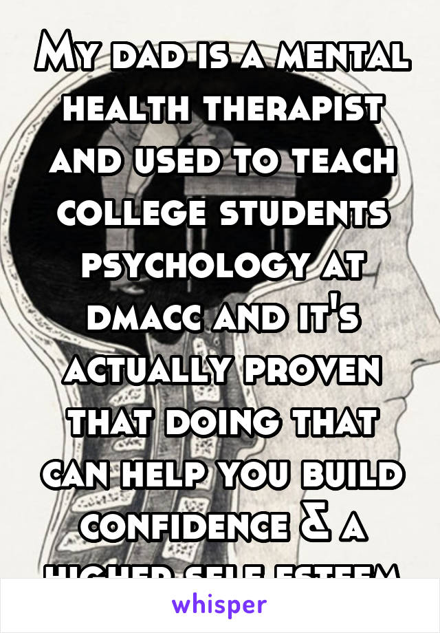 My dad is a mental health therapist and used to teach college students psychology at dmacc and it's actually proven that doing that can help you build confidence & a higher self esteem