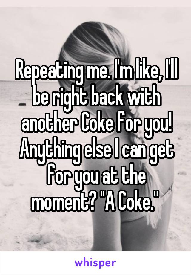 Repeating me. I'm like, I'll be right back with another Coke for you! Anything else I can get for you at the moment? "A Coke." 