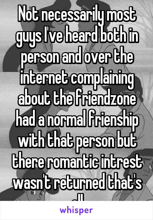 Not necessarily most guys I've heard both in person and over the internet complaining about the friendzone had a normal frienship with that person but there romantic intrest wasn't returned that's all