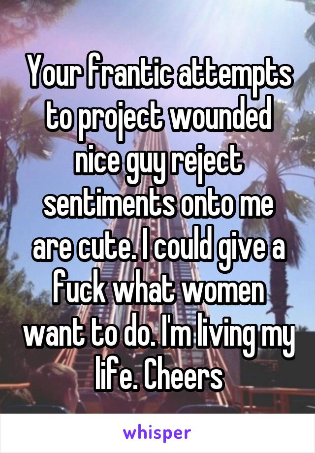 Your frantic attempts to project wounded nice guy reject sentiments onto me are cute. I could give a fuck what women want to do. I'm living my life. Cheers