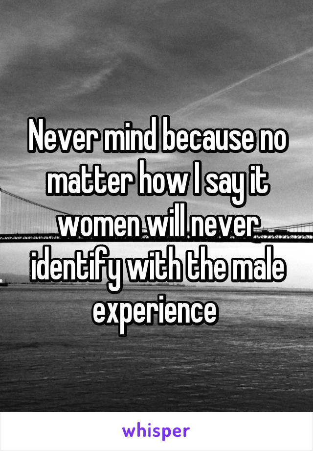 Never mind because no matter how I say it women will never identify with the male experience 