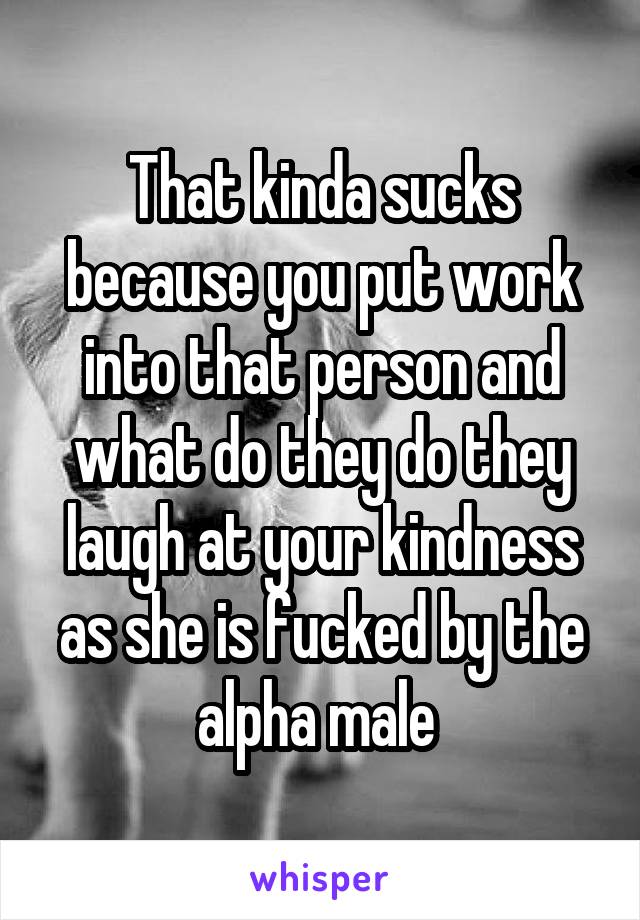 That kinda sucks because you put work into that person and what do they do they laugh at your kindness as she is fucked by the alpha male 