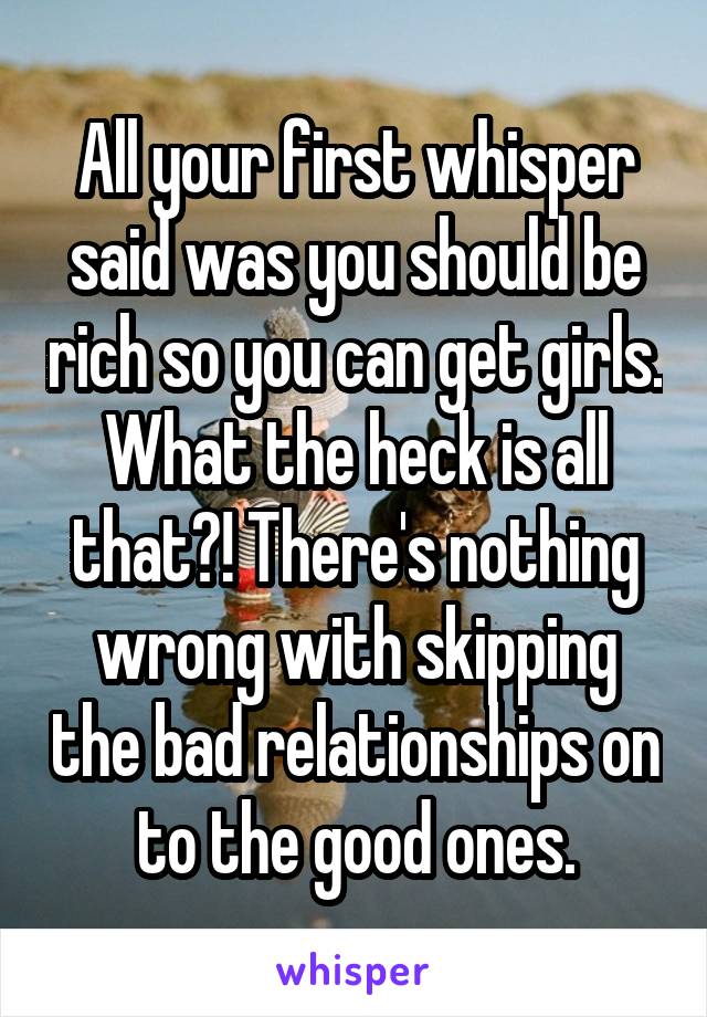 All your first whisper said was you should be rich so you can get girls. What the heck is all that?! There's nothing wrong with skipping the bad relationships on to the good ones.