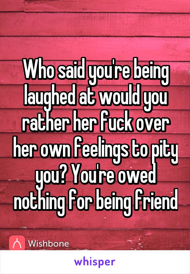 Who said you're being laughed at would you rather her fuck over her own feelings to pity you? You're owed nothing for being friend