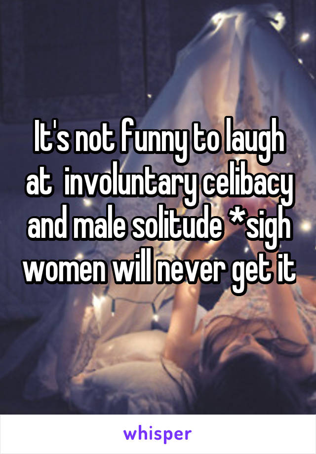 It's not funny to laugh at  involuntary celibacy and male solitude *sigh women will never get it 