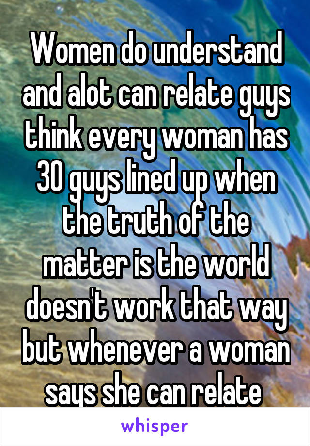 Women do understand and alot can relate guys think every woman has 30 guys lined up when the truth of the matter is the world doesn't work that way but whenever a woman says she can relate 